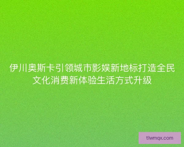 伊川奥斯卡引领城市影娱新地标打造全民文化消费新体验生活方式升级