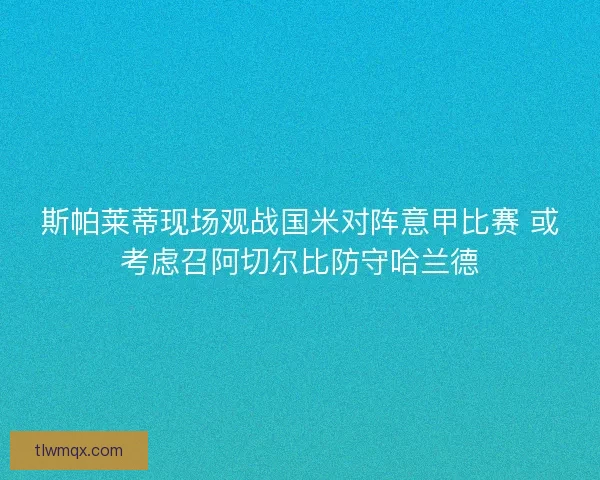 斯帕莱蒂现场观战国米对阵意甲比赛 或考虑召阿切尔比防守哈兰德