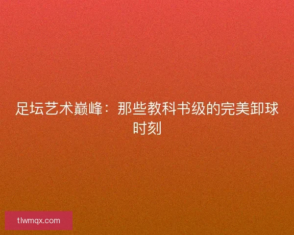 足坛艺术巅峰：那些教科书级的完美卸球时刻