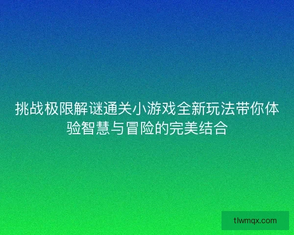 挑战极限解谜通关小游戏全新玩法带你体验智慧与冒险的完美结合