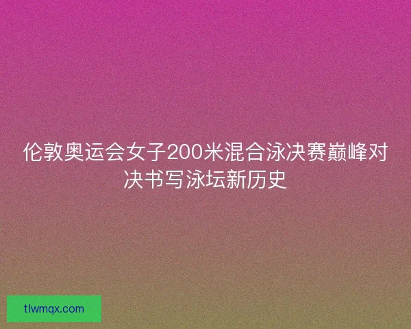 伦敦奥运会女子200米混合泳决赛巅峰对决书写泳坛新历史