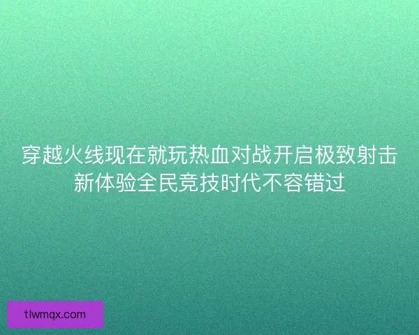 穿越火线现在就玩热血对战开启极致射击新体验全民竞技时代不容错过