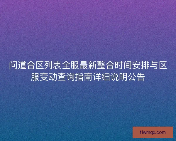 问道合区列表全服最新整合时间安排与区服变动查询指南详细说明公告