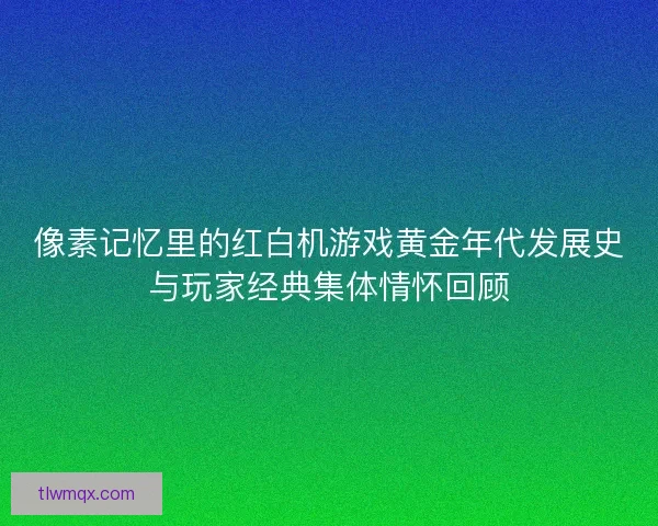 像素记忆里的红白机游戏黄金年代发展史与玩家经典集体情怀回顾