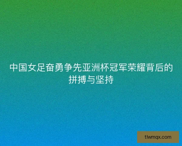 中国女足奋勇争先亚洲杯冠军荣耀背后的拼搏与坚持