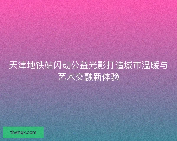 天津地铁站闪动公益光影打造城市温暖与艺术交融新体验