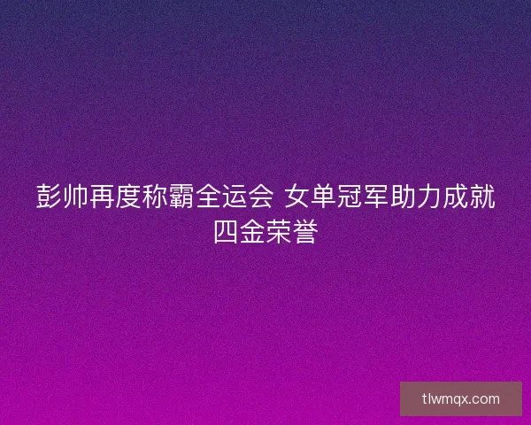彭帅再度称霸全运会 女单冠军助力成就四金荣誉