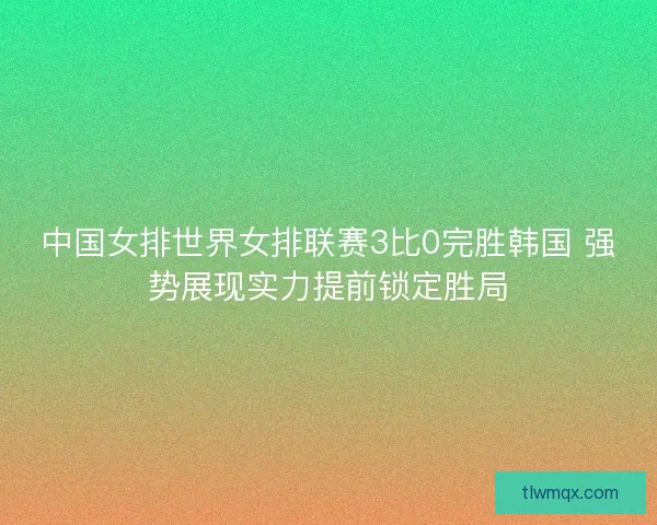 中国女排世界女排联赛3比0完胜韩国 强势展现实力提前锁定胜局