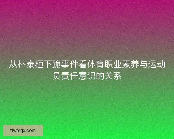 从朴泰桓下跪事件看体育职业素养与运动员责任意识的关系