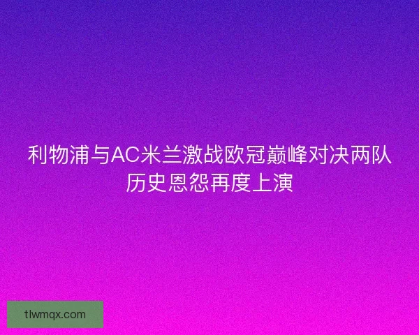 利物浦与AC米兰激战欧冠巅峰对决两队历史恩怨再度上演