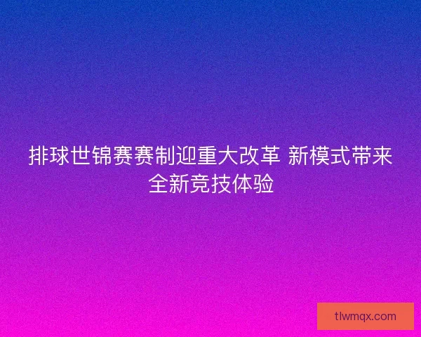 排球世锦赛赛制迎重大改革 新模式带来全新竞技体验