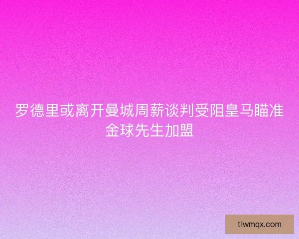 罗德里或离开曼城周薪谈判受阻皇马瞄准金球先生加盟