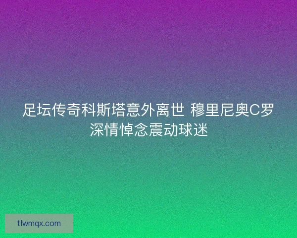 足坛传奇科斯塔意外离世 穆里尼奥C罗深情悼念震动球迷