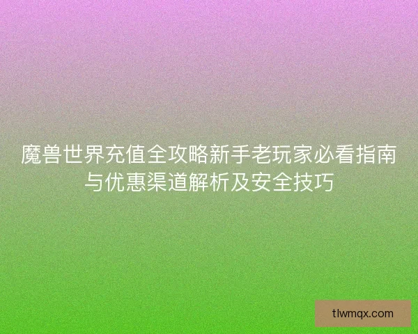 魔兽世界充值全攻略新手老玩家必看指南与优惠渠道解析及安全技巧