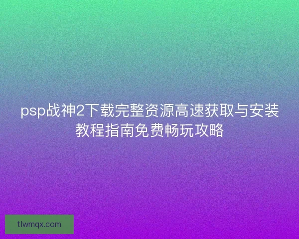 psp战神2下载完整资源高速获取与安装教程指南免费畅玩攻略