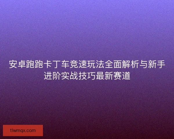 安卓跑跑卡丁车竞速玩法全面解析与新手进阶实战技巧最新赛道