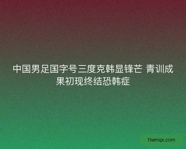 中国男足国字号三度克韩显锋芒 青训成果初现终结恐韩症