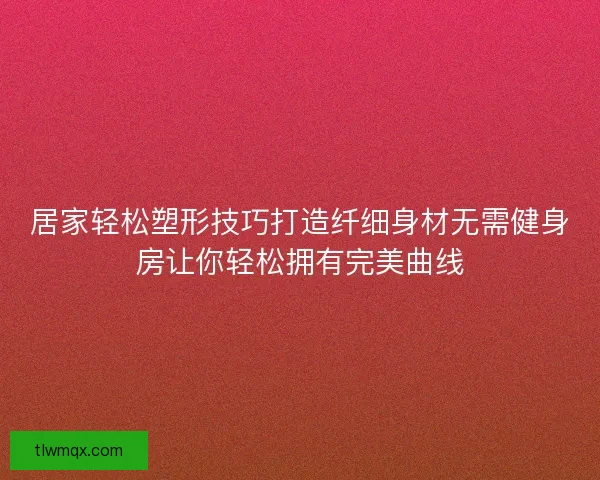 居家轻松塑形技巧打造纤细身材无需健身房让你轻松拥有完美曲线