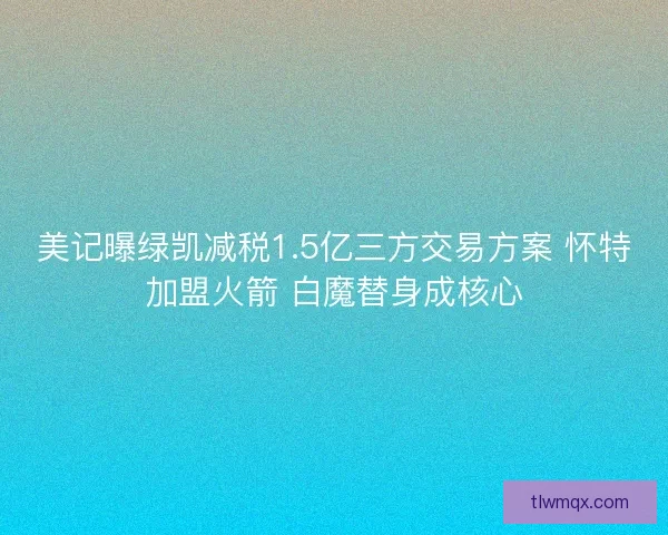 美记曝绿凯减税1.5亿三方交易方案 怀特加盟火箭 白魔替身成核心