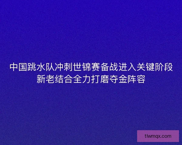 中国跳水队冲刺世锦赛备战进入关键阶段新老结合全力打磨夺金阵容
