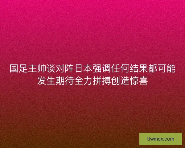 国足主帅谈对阵日本强调任何结果都可能发生期待全力拼搏创造惊喜