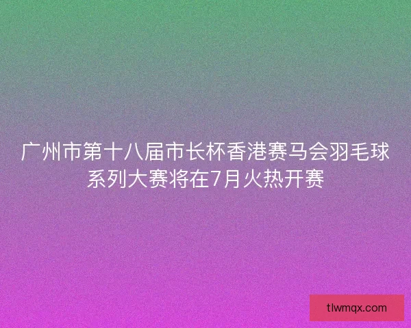 广州市第十八届市长杯香港赛马会羽毛球系列大赛将在7月火热开赛