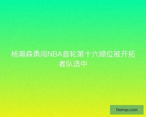 杨瀚森勇闯NBA首轮第十六顺位被开拓者队选中
