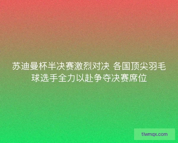 苏迪曼杯半决赛激烈对决 各国顶尖羽毛球选手全力以赴争夺决赛席位