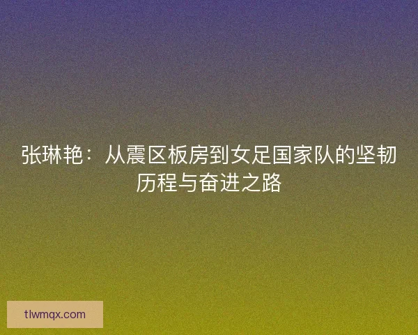 张琳艳：从震区板房到女足国家队的坚韧历程与奋进之路