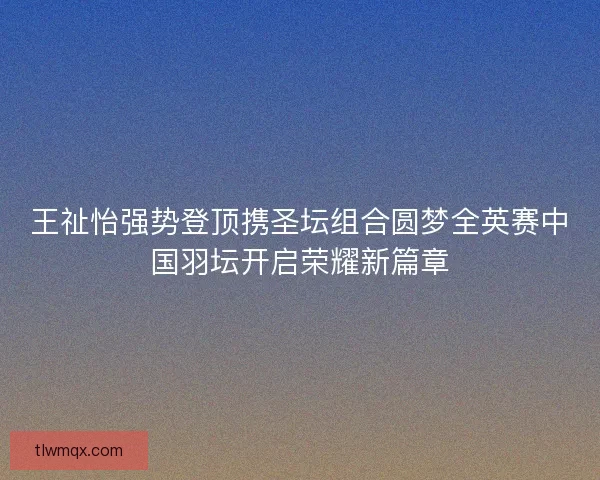 王祉怡强势登顶携圣坛组合圆梦全英赛中国羽坛开启荣耀新篇章