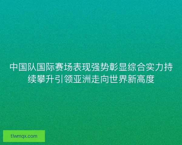 中国队国际赛场表现强势彰显综合实力持续攀升引领亚洲走向世界新高度