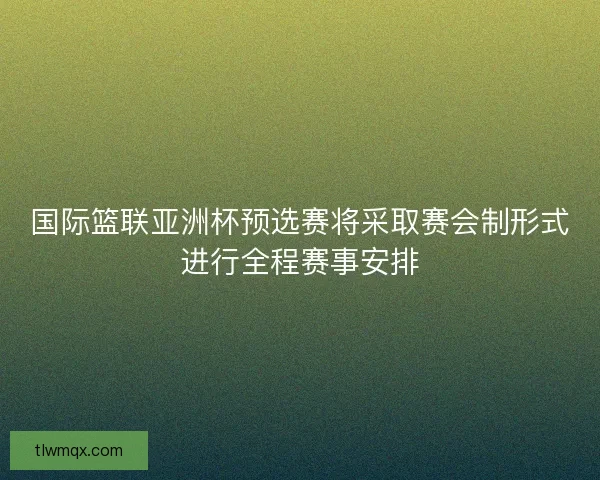 国际篮联亚洲杯预选赛将采取赛会制形式进行全程赛事安排