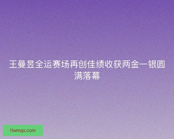 王曼昱全运赛场再创佳绩收获两金一银圆满落幕