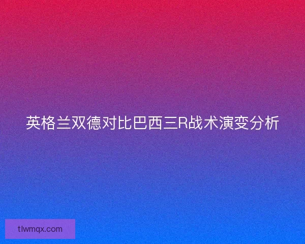 英格兰双德对比巴西三R战术演变分析