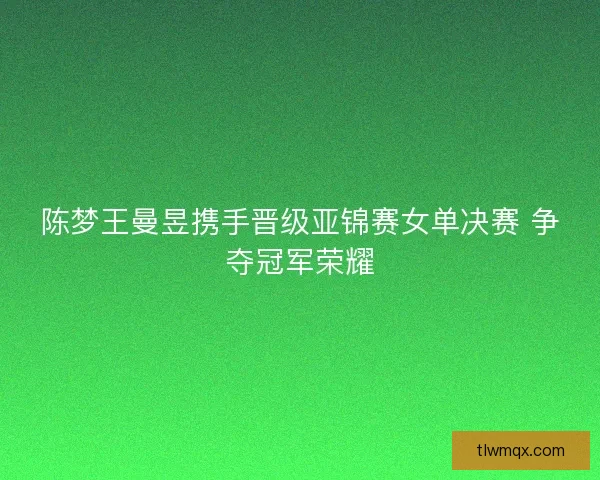 陈梦王曼昱携手晋级亚锦赛女单决赛 争夺冠军荣耀
