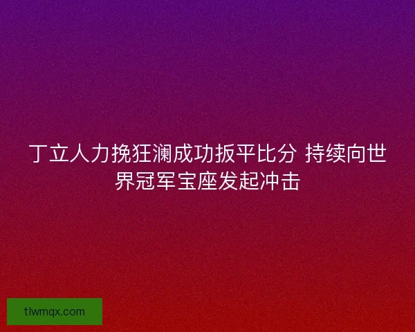 丁立人力挽狂澜成功扳平比分 持续向世界冠军宝座发起冲击