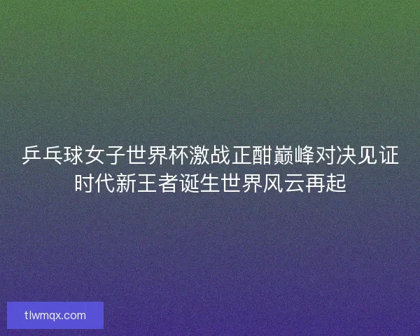 乒乓球女子世界杯激战正酣巅峰对决见证时代新王者诞生世界风云再起 乒乓球女子世界杯激战正酣巅峰对决见证时代新王者诞生世界风云再起