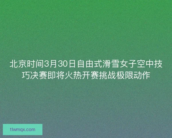 北京时间3月30日自由式滑雪女子空中技巧决赛即将火热开赛挑战极限动作