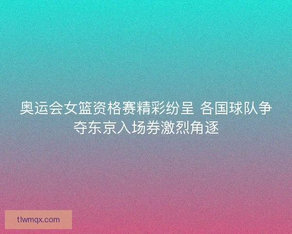 奥运会女篮资格赛精彩纷呈 各国球队争夺东京入场券激烈角逐