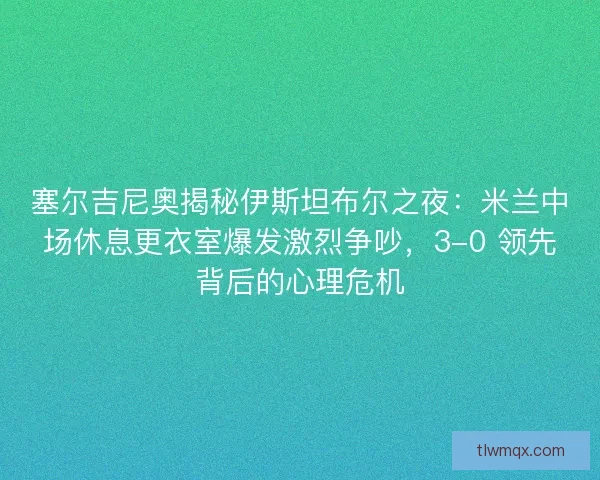 塞尔吉尼奥揭秘伊斯坦布尔之夜：米兰中场休息更衣室爆发激烈争吵，3-0 领先背后的心理危机