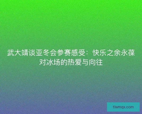 武大靖谈亚冬会参赛感受：快乐之余永葆对冰场的热爱与向往